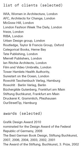 list of clients (selected)  WIA, Women in Architecture, London, AFC, Architects for Change, London, McGraw Hill, London, London Fashion Week The Daily, London, frieze, London RIBA, London Routledge, Taylor & Francis Group, Oxford Categorical Books, Herne