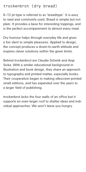 trockenbrot (dry bread)   8–12 pt type is referred to as ‘breadtype’. It is easy to read and commonly used. Bread is simple but not plain. It provides a base for interesting toppings, and is the perfect accompaniment to almost every meal.  Dry humour help