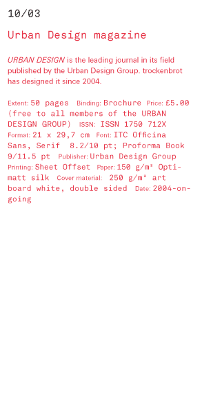 Urban Design Magazine URBAN DESIGN is the leading journal in its field published by the Urban Design Group. trockenbrot has designed it since 2004. Extent: 50 pages Binding: Brochure Price: £5.00 f0 free to all members of the URBAN DESIGN GROUP) ISSN: ISS