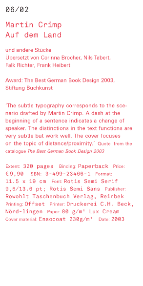 Martin Crimp - Auf dem Land und andere Stücke Übersetzt von Corinna Brocher, Nils Tabert, Falk Richter, Frank Heibert Award: The Best German Book Design 2003, Stiftung Buchkunst ‘The subtle typography corresponds to the scenario drafted by Martin Crimp. A